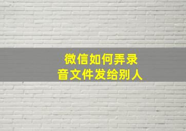 微信如何弄录音文件发给别人