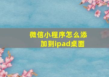 微信小程序怎么添加到ipad桌面