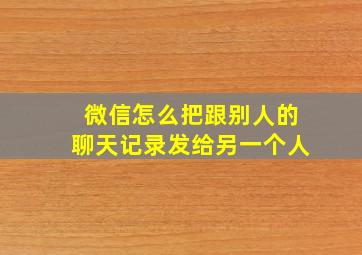 微信怎么把跟别人的聊天记录发给另一个人