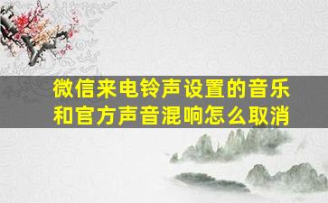 微信来电铃声设置的音乐和官方声音混响怎么取消