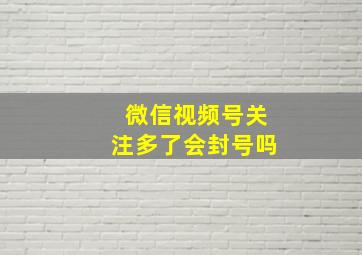 微信视频号关注多了会封号吗