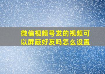 微信视频号发的视频可以屏蔽好友吗怎么设置