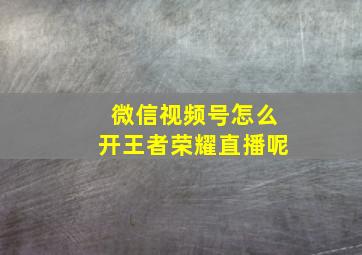 微信视频号怎么开王者荣耀直播呢