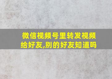 微信视频号里转发视频给好友,别的好友知道吗