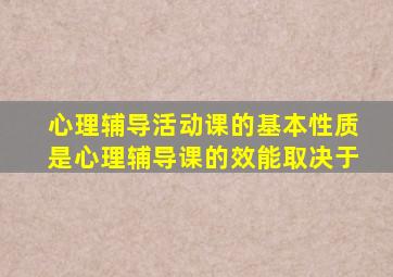 心理辅导活动课的基本性质是心理辅导课的效能取决于