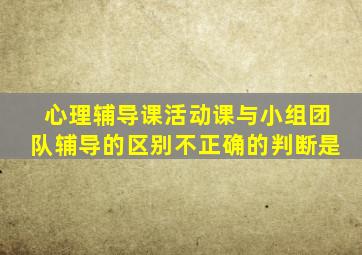 心理辅导课活动课与小组团队辅导的区别不正确的判断是