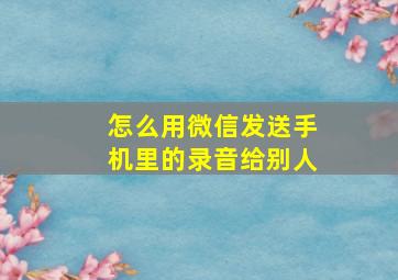 怎么用微信发送手机里的录音给别人