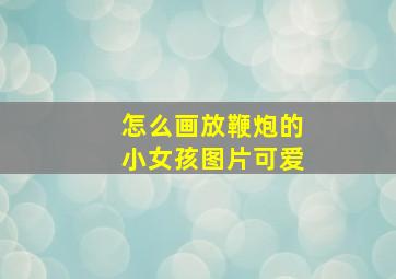 怎么画放鞭炮的小女孩图片可爱