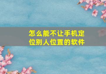 怎么能不让手机定位别人位置的软件