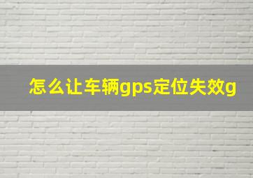 怎么让车辆gps定位失效g