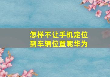 怎样不让手机定位到车辆位置呢华为