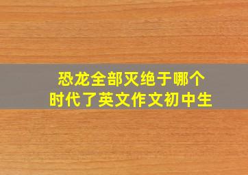 恐龙全部灭绝于哪个时代了英文作文初中生