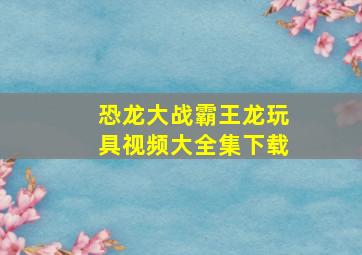 恐龙大战霸王龙玩具视频大全集下载