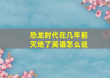 恐龙时代在几年前灭绝了英语怎么说