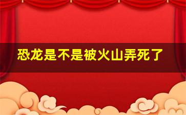 恐龙是不是被火山弄死了