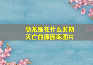 恐龙是在什么时期灭亡的原因呢图片