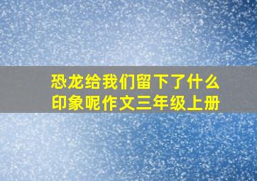 恐龙给我们留下了什么印象呢作文三年级上册