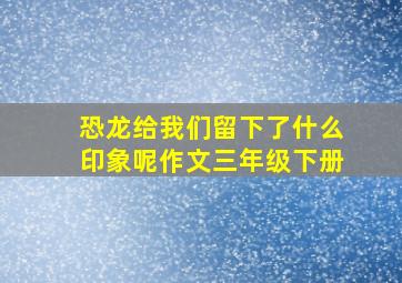 恐龙给我们留下了什么印象呢作文三年级下册