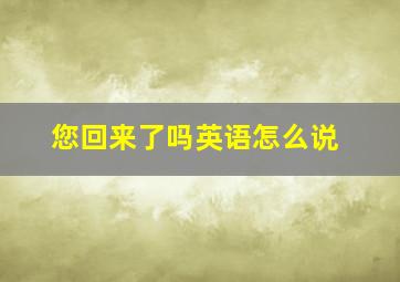 您回来了吗英语怎么说