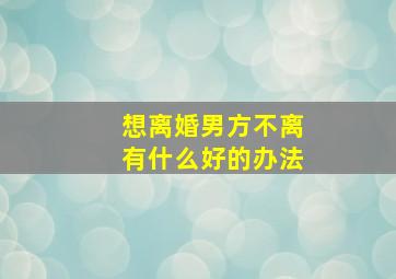 想离婚男方不离有什么好的办法