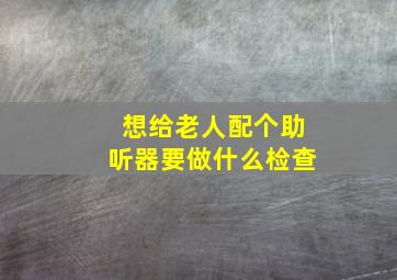 想给老人配个助听器要做什么检查