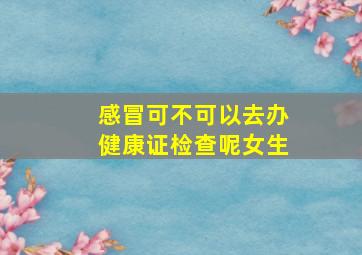 感冒可不可以去办健康证检查呢女生