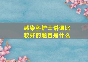 感染科护士讲课比较好的题目是什么