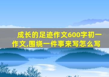 成长的足迹作文600字初一作文,围绕一件事来写怎么写