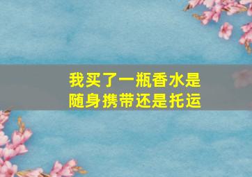 我买了一瓶香水是随身携带还是托运