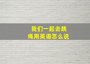 我们一起去跳绳用英语怎么说