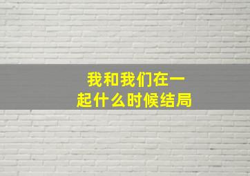 我和我们在一起什么时候结局