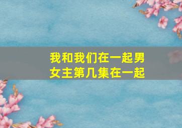 我和我们在一起男女主第几集在一起