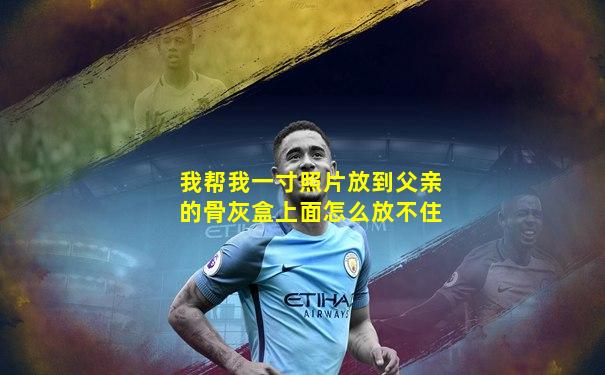 我帮我一寸照片放到父亲的骨灰盒上面怎么放不住