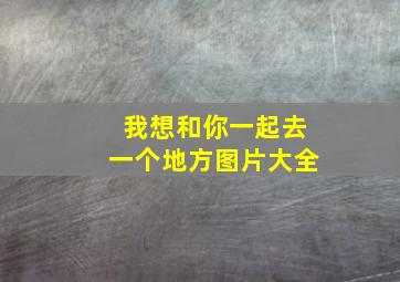 我想和你一起去一个地方图片大全