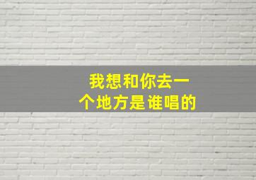 我想和你去一个地方是谁唱的