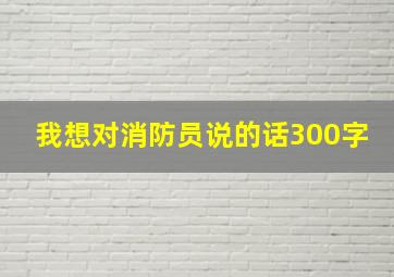 我想对消防员说的话300字