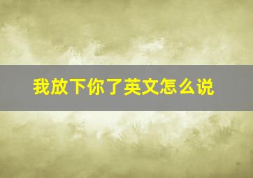 我放下你了英文怎么说