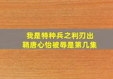 我是特种兵之利刃出鞘唐心怡被辱是第几集