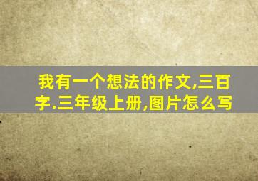 我有一个想法的作文,三百字.三年级上册,图片怎么写