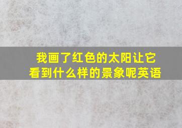 我画了红色的太阳让它看到什么样的景象呢英语