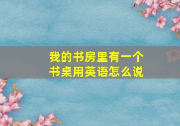 我的书房里有一个书桌用英语怎么说