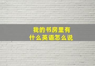 我的书房里有什么英语怎么说