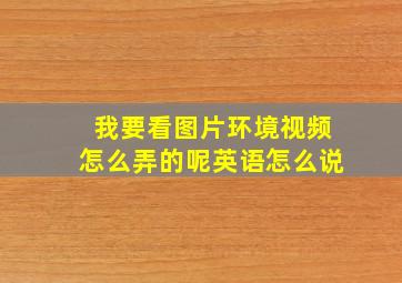 我要看图片环境视频怎么弄的呢英语怎么说