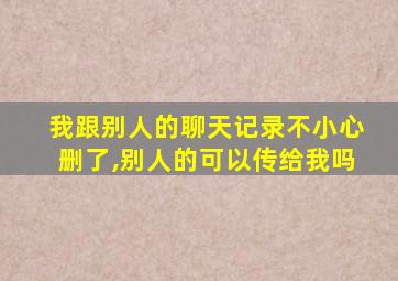 我跟别人的聊天记录不小心删了,别人的可以传给我吗