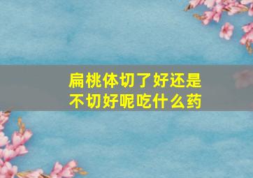 扁桃体切了好还是不切好呢吃什么药