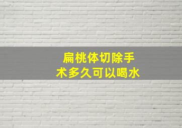 扁桃体切除手术多久可以喝水