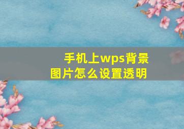 手机上wps背景图片怎么设置透明