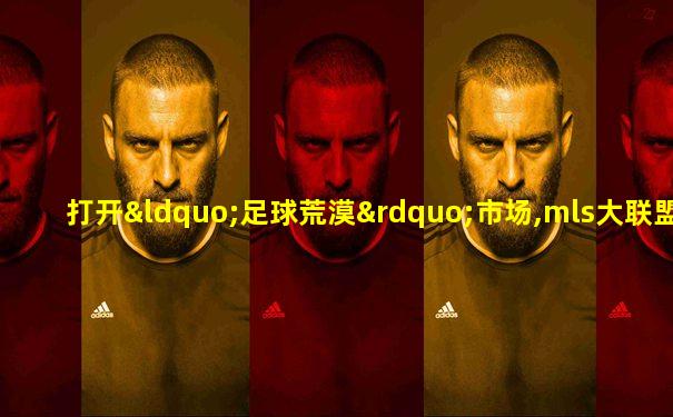 打开“足球荒漠”市场,mls大联盟没有停下扩张的脚步
