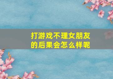 打游戏不理女朋友的后果会怎么样呢