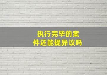 执行完毕的案件还能提异议吗